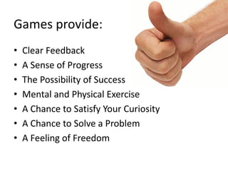 Games provide:
•   Clear Feedback
•   A Sense of Progress
•   The Possibility of Success
•   Mental and Physical Exercise
•   A Chance to Satisfy Your Curiosity
•   A Chance to Solve a Problem
•   A Feeling of Freedom
 