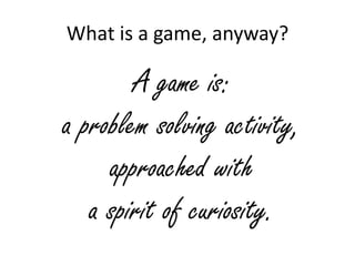 What is a game, anyway?

        A game is:
a problem solving activity,
     approached with
   a spirit of curiosity.
 