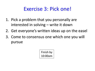 Exercise 3: Pick one!
1. Pick a problem that you personally are
   interested in solving – write it down
2. Get everyone’s written ideas up on the easel
3. Come to consensus one which one you will
   pursue

                    Finish by
                    10:00am
 