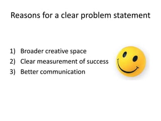 Reasons for a clear problem statement


1) Broader creative space
2) Clear measurement of success
3) Better communication
 