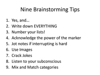 Nine Brainstorming Tips
1.   Yes, and…
2.   Write down EVERYTHING
3.   Number your lists!
4.   Acknowledge the power of the marker
5.   Jot notes if interrupting is hard
6.   Use Images
7.   Crack Jokes
8.   Listen to your subconscious
9.   Mix and Match categories
 