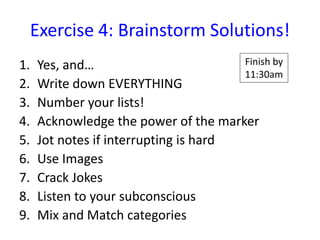 Exercise 4: Brainstorm Solutions!
1.   Yes, and…                         Finish by
                                       11:30am
2.   Write down EVERYTHING
3.   Number your lists!
4.   Acknowledge the power of the marker
5.   Jot notes if interrupting is hard
6.   Use Images
7.   Crack Jokes
8.   Listen to your subconscious
9.   Mix and Match categories
 