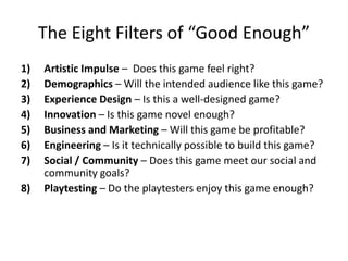 The Eight Filters of “Good Enough”
1)   Artistic Impulse – Does this game feel right?
2)   Demographics – Will the intended audience like this game?
3)   Experience Design – Is this a well-designed game?
4)   Innovation – Is this game novel enough?
5)   Business and Marketing – Will this game be profitable?
6)   Engineering – Is it technically possible to build this game?
7)   Social / Community – Does this game meet our social and
     community goals?
8)   Playtesting – Do the playtesters enjoy this game enough?
 