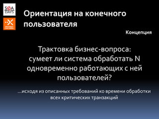 Ориентация на конечного
пользователя
Концепция
Трактовка бизнес-вопроса:
сумеет ли система обработать N
одновременно работающих с ней
пользователей?
...исходя из описанных требований ко времени обработки
всех критических транзакций
 