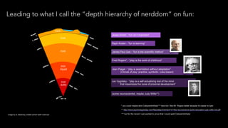 Leading to what I call the “depth hierarchy of nerddom” on fun:
Jesse Schell - “fun isn’t important”
Raph Koster - “fun is learning”
James Paul Gee - “fun is the scientific method”
Fred Rogers* - “play is the work of childhood”
Jean Piaget - “play is assimilation without adaptation”
(3 kinds of play: practice, symbolic, rules-based)
Lev Vygotsky - “play is a self-actualizing tool of the mind
that maximizes the zone of proximal development”
(some neuroscientist, maybe Judy Willis**)
** http://www.psychologytoday.com/files/attachments/4141/the-neuroscience-joyful-education-judy-willis-md.pdf
image by G. Blackney, middle school earth sciences
* you could maybe stick Csikszentmihalyi*** here but I like Mr. Rogers better because it’s easier to type
*** but for the record I just wanted to prove that I could spell Csikszentmihalyi
 