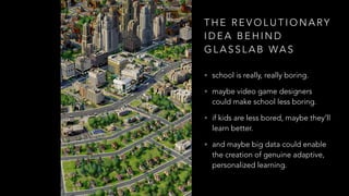 T H E R E V O L U T I O N A RY
I D E A B E H I N D
G L A S S L A B WA S
• school is really, really boring.
• maybe video game designers
could make school less boring.
• if kids are less bored, maybe they’ll
learn better.
• and maybe big data could enable
the creation of genuine adaptive,
personalized learning.
 