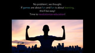 No problem!, we thought.
If games are about fun and fun is about learning,
this’ll be easy!
Time to revolutionize education!
 