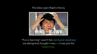 This blew open Raph’s theory.
“Fun is learning” wasn’t the conclusive epiphany
we (designers) thought it was — it was just the
beginning.
 