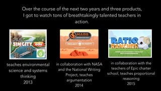 Over the course of the next two years and three products,
I got to watch tons of breathtakingly talented teachers in
action.
teaches environmental
science and systems
thinking
2013
in collaboration with NASA
and the National Writing
Project, teaches
argumentation
2014
in collaboration with the
teachers of Epic charter
school, teaches proportional
reasoning
2015
 
