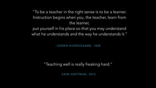 – S O R E N K I E R K E G A A R D , 1 8 4 8
“To be a teacher in the right sense is to be a learner.
Instruction begins when you, the teacher, learn from
the learner,
put yourself in his place so that you may understand
what he understands and the way he understands it.”
“Teaching well is really freaking hard.”
– E R I N H O F F M A N , 2 0 1 5
 