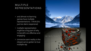 M U LT I P L E
R E P R E S E N TAT I O N S
• and almost no learning
games have multiple
representations - I think (it’s
just too damn expensive)
• multiple representation
might be a big part of why
minecraft is so effective and
engaging
• immersive semi-reality is the
closest we’ve gotten to true
multiple rep
 
