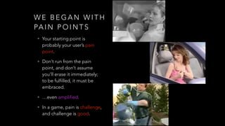 W E B E G A N W I T H
PA I N P O I N T S
• Your starting point is
probably your user’s pain
point.
• Don’t run from the pain
point, and don’t assume
you’ll erase it immediately;
to be fulfilled, it must be
embraced.
• …even amplified.
• In a game, pain is challenge,
and challenge is good.
 