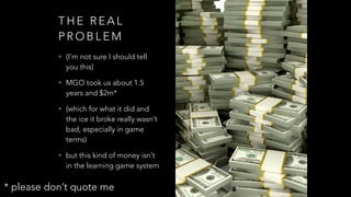 T H E R E A L
P R O B L E M
• (I’m not sure I should tell
you this)
• MGO took us about 1.5
years and $2m*
• (which for what it did and
the ice it broke really wasn’t
bad, especially in game
terms)
• but this kind of money isn’t
in the learning game system
* please don’t quote me
 