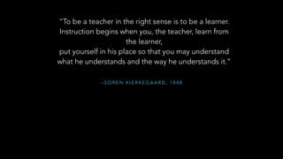 – S O R E N K I E R K E G A A R D , 1 8 4 8
“To be a teacher in the right sense is to be a learner.
Instruction begins when you, the teacher, learn from
the learner,
put yourself in his place so that you may understand
what he understands and the way he understands it.”
 