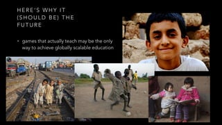 H E R E ’ S W H Y I T
( S H O U L D B E ) T H E
F U T U R E
• games that actually teach may be the only
way to achieve globally scalable education
 