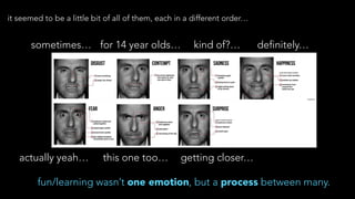 it seemed to be a little bit of all of them, each in a different order…
sometimes… for 14 year olds… kind of?… definitely…
actually yeah… this one too… getting closer…
fun/learning wasn’t one emotion, but a process between many.
 