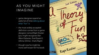 A S Y O U M I G H T
I M A G I N E
• game designers spend an
awful lot of time talking about
what “fun” is
• the most widely-accepted
definition comes from a game
designer named Raph Koster
(you might recognize Star
Wars Galaxies, EverQuest II,
Ultima Online - that’s Raph)
• though now he might be
more well known for his book:
 