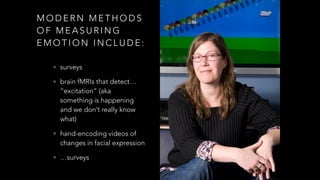 M O D E R N M E T H O D S
O F M E A S U R I N G
E M O T I O N I N C L U D E :
• surveys
• brain fMRIs that detect…
“excitation” (aka
something is happening
and we don’t really know
what)
• hand-encoding videos of
changes in facial expression
• …surveys
 
