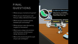 F I N A L
Q U E S T I O N S
• Where are your moments of surprise?
• Where are you showing your user
that you really understand their pain?
• Where are your transition points
between pain and ecstasy?
• Where are your users discovering
insights for themselves?
• What is your unique core emotion
and how are you centering your
design decisions on it?
• What is the emotional path for each
of your user archetypes?
 