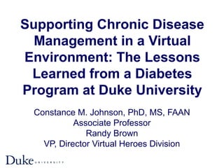 Supporting Chronic Disease
Management in a Virtual
Environment: The Lessons
Learned from a Diabetes
Program at Duke University
Constance M. Johnson, PhD, MS, FAAN
Associate Professor
Randy Brown
VP, Director Virtual Heroes Division
 