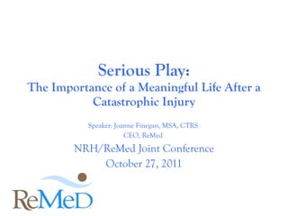 Speaker: Joanne Finegan, MSA, CTRS  CEO, ReMed  NRH/ReMed Joint Conference October 27, 2011 Serious Play: The Importance of a Meaningful Life After a Catastrophic Injury 