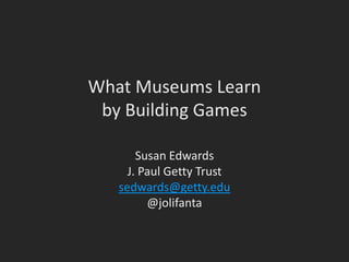 What Museums Learn
by Building Games
Susan Edwards
J. Paul Getty Trust
sedwards@getty.edu
@jolifanta
 