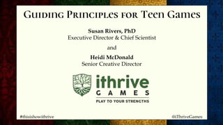 Guiding Principles for Teen Games
Susan Rivers, PhD
Executive Director & Chief Scientist
and
Heidi McDonald
Senior Creative Director
#thisishowithrive @iThriveGames
 