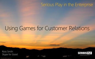 Serious Play in the Enterprise
Using Games for Customer Relations
Ross Smith
Skype for Good
 