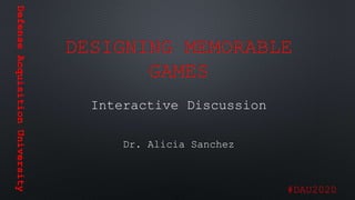 DefenseAcquisitionUniversity
#DAU2020
DESIGNING MEMORABLE
GAMES
Interactive Discussion
Dr. Alicia Sanchez
 