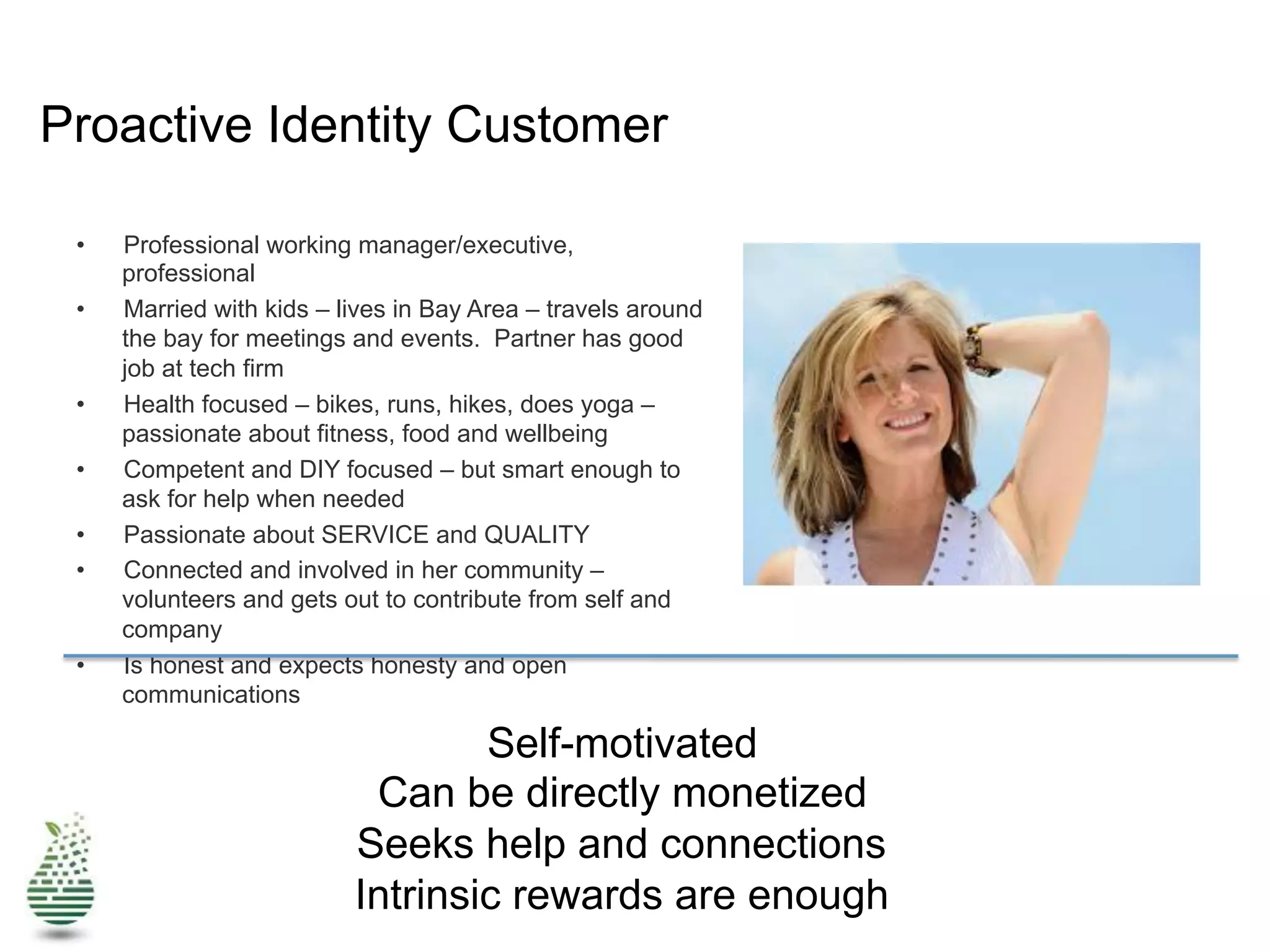 Proactive Identity Customer
•  Professional working manager/executive,
professional
•  Married with kids – lives in Bay Area – travels around
the bay for meetings and events. Partner has good
job at tech firm
•  Health focused – bikes, runs, hikes, does yoga –
passionate about fitness, food and wellbeing
•  Competent and DIY focused – but smart enough to
ask for help when needed
•  Passionate about SERVICE and QUALITY
•  Connected and involved in her community –
volunteers and gets out to contribute from self and
company
•  Is honest and expects honesty and open
communications
Self-motivated
Can be directly monetized
Seeks help and connections
Intrinsic rewards are enough
 