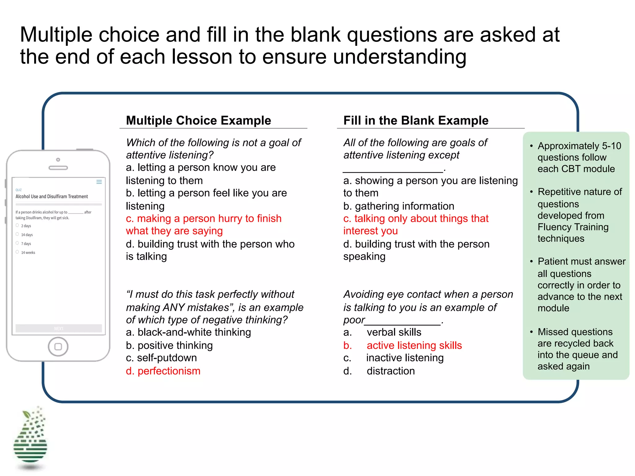 Multiple choice and fill in the blank questions are asked at
the end of each lesson to ensure understanding
Multiple Choice Example Fill in the Blank Example
Which of the following is not a goal of
attentive listening?
a. letting a person know you are
listening to them
b. letting a person feel like you are
listening
c. making a person hurry to finish
what they are saying
d. building trust with the person who
is talking
“I must do this task perfectly without
making ANY mistakes”, is an example
of which type of negative thinking?
a. black-and-white thinking
b. positive thinking
c. self-putdown
d. perfectionism
All of the following are goals of
attentive listening except
_________________.
a. showing a person you are listening
to them
b. gathering information
c. talking only about things that
interest you
d. building trust with the person
speaking
Avoiding eye contact when a person
is talking to you is an example of
poor_____________.
a. verbal skills
b. active listening skills
c. inactive listening
d. distraction
•  Approximately 5-10
questions follow
each CBT module
•  Repetitive nature of
questions
developed from
Fluency Training
techniques
•  Patient must answer
all questions
correctly in order to
advance to the next
module
•  Missed questions
are recycled back
into the queue and
asked again
 