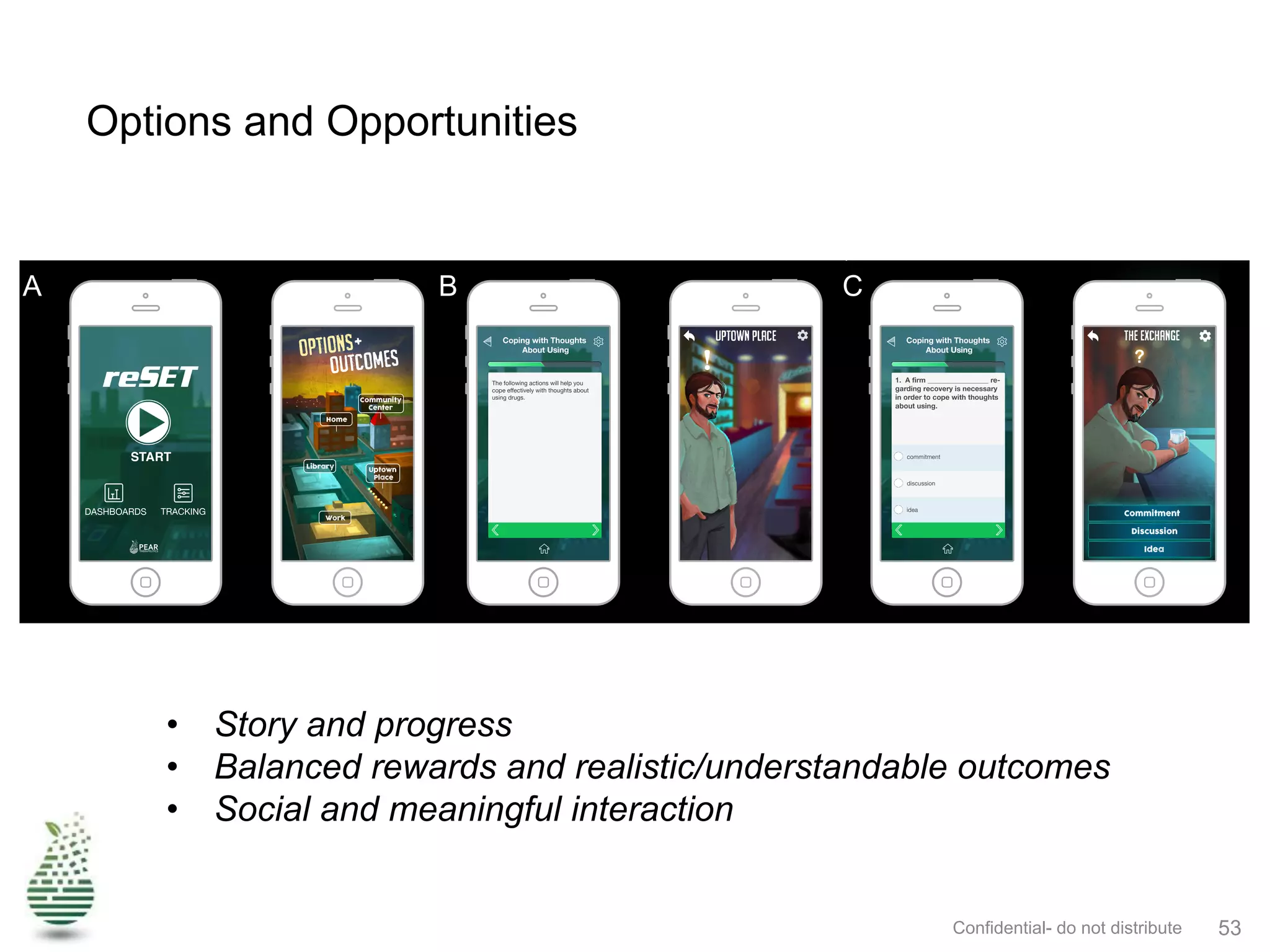 Options and Opportunities
Confidential- do not distribute 53
scrolled from side-to-side to show the 3D city and its locations. Once a location has been selected, a character
will deliver module content with voice and animated movements. The "!" symbol shown in Figure 3B indicates
that the character can be tapped to present the next content sequence in the module. O&O will also utilize fluency
training following most modules with characters presenting questions about the lesson content (Figure 3C).
Tapping the "?" symbol will prompt the character to ask the next question. The list of multiple choice question
answers on the bottom of the screen will be selected by tapping the screen, prompting a specific reaction from
the character based on whether the right or wrong answer is selected. When the player choses incorrectly, the
character will explain the appropriate response to enhance in the moment learning.
Figure 5. A comparison of reSET (left) and O&O(right). A. The home screen. Modules can be accessed in the different “locations” within
O&O. B. Example of module content delivery. The “!” symbol indicates that the character can be tapped to present the next sequence
of module content. C. Fluency training sample question. Tapping the "?" symbol prompts the character to ask the next question while
tapping an answer from the list below prompts a reaction from the character showing a right or wrong answer.
O&O will be played by exploring the city locations, learning the lessons presented at each location by the
characters there and successfully completing the fluency training tied to each location. Gameplay will follow a
linear progression and successful completion of prescribed modules will be required to advance to new locations
and modules. Like reSET, O&O modules will be designed to take 20-30 minutes to complete. Players will earn
virtual reward items such as keys, badges, and prize wheel spins, using the contingency management system
developed for reSET. Rewards will be provided for making good choices, module completion, prefect proficiency
A B C
•  Story and progress
•  Balanced rewards and realistic/understandable outcomes
•  Social and meaningful interaction
 