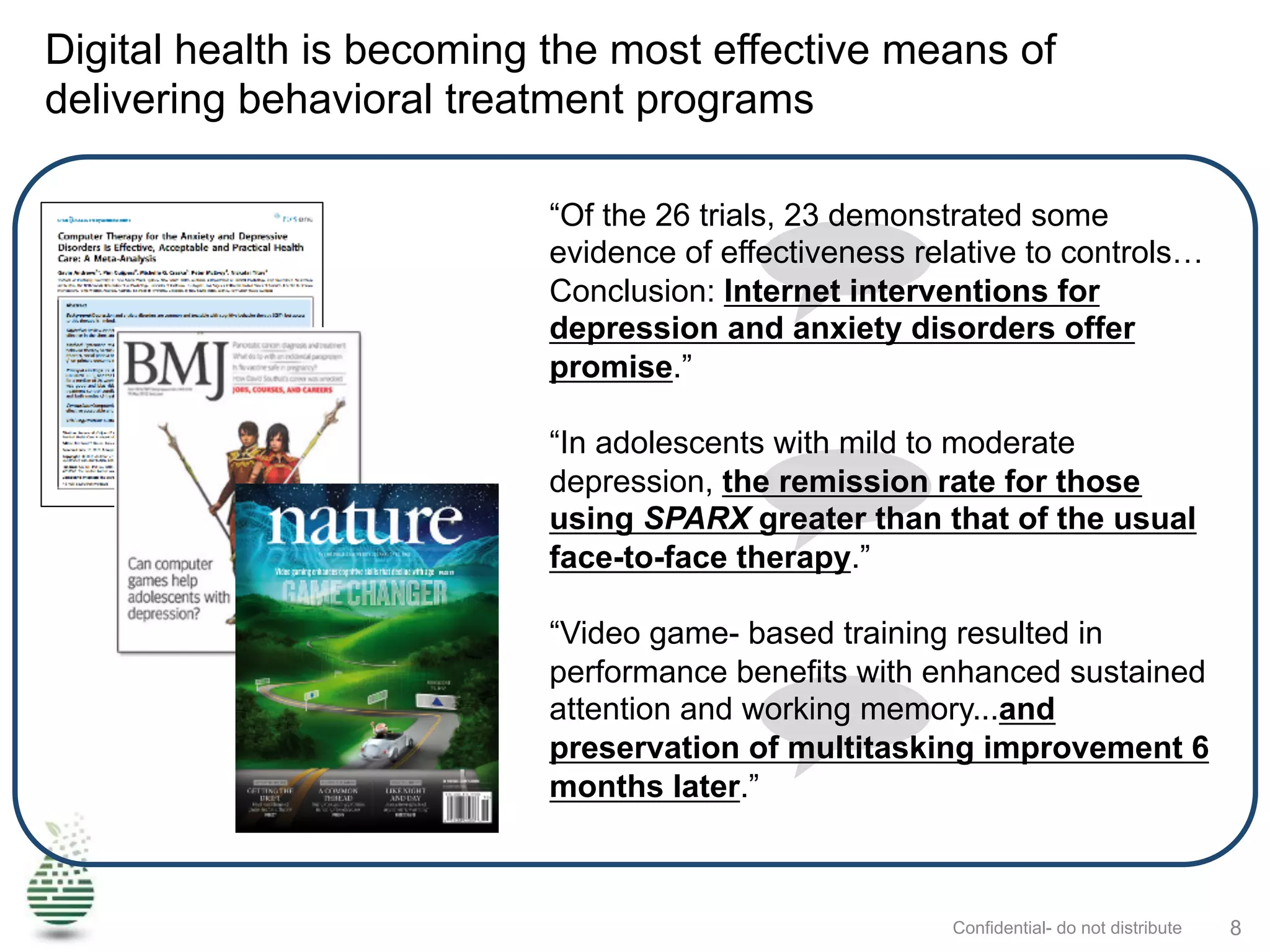 Digital health is becoming the most effective means of
delivering behavioral treatment programs
Confidential- do not distribute 8
“Of the 26 trials, 23 demonstrated some
evidence of effectiveness relative to controls…
Conclusion: Internet interventions for
depression and anxiety disorders offer
promise.”
“In adolescents with mild to moderate
depression, the remission rate for those
using SPARX greater than that of the usual
face-to-face therapy.”
“Video game- based training resulted in
performance benefits with enhanced sustained
attention and working memory...and
preservation of multitasking improvement 6
months later.”
 