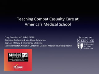 Teaching Combat Casualty Care at
America’s Medical School
Craig Goolsby, MD, MEd, FACEP
Associate Professor & Vice Chair, Education
Dept. of Military & Emergency Medicine
Science Director, National Center for Disaster Medicine & Public Health
 