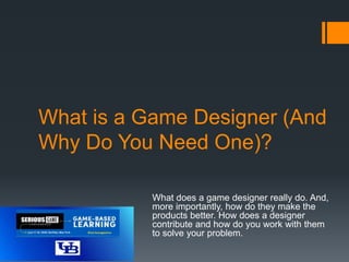 What is a Game Designer (And
Why Do You Need One)?
What does a game designer really do. And,
more importantly, how do they make the
products better. How does a designer
contribute and how do you work with them
to solve your problem.
 