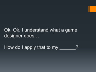 Ok, Ok, I understand what a game
designer does…
How do I apply that to my ______?
 