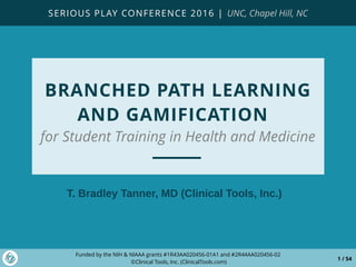 Funded by the NIH & NIAAA grants #1R43AA020456-01A1 and #2R44AA020456-02
©Clinical Tools, Inc. (ClinicalTools.com)
1 / 54
BRANCHED PATH LEARNING
AND GAMIFICATION
for Student Training in Health and Medicine
T. Bradley Tanner, MD (Clinical Tools, Inc.)
SERIOUS PLAY CONFERENCE 2016 | UNC, Chapel Hill, NC
 
