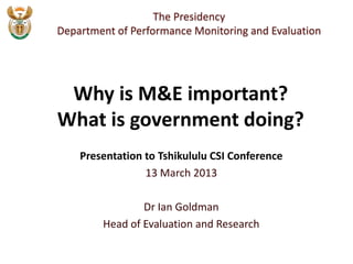 The Presidency
Department of Performance Monitoring and Evaluation




 Why is M&E important?
What is government doing?
    Presentation to Tshikululu CSI Conference
                 13 March 2013

                Dr Ian Goldman
        Head of Evaluation and Research
 