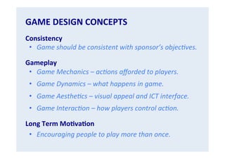 GAME	
  DESIGN	
  CONCEPTS	
  
Consistency	
  
•  Game	
  should	
  be	
  consistent	
  with	
  sponsor’s	
  objec.ves.	
  
Gameplay	
  
•  Game	
  Mechanics	
  –	
  ac.ons	
  aﬀorded	
  to	
  players.	
  
•  Game	
  Dynamics	
  –	
  what	
  happens	
  in	
  game.	
  
•  Game	
  Aesthe.cs	
  –	
  visual	
  appeal	
  and	
  ICT	
  interface.	
  
•  Game	
  Interac.on	
  –	
  how	
  players	
  control	
  ac.on.	
  
Long	
  Term	
  MoGvaGon	
  
•  Encouraging	
  people	
  to	
  play	
  more	
  than	
  once.	
  

 