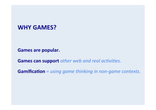 WHY	
  GAMES?	
  
	
  

	
  
Games	
  are	
  popular.	
  
Games	
  can	
  support	
  other	
  web	
  and	
  real	
  ac.vi.es.	
  
GamiﬁcaGon	
  =	
  using	
  game	
  thinking	
  in	
  non-­‐game	
  contexts.	
  

 