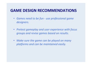 GAME	
  DESIGN	
  RECOMMENDATIONS	
  

	
  
•  Games	
  need	
  to	
  be	
  fun	
  -­‐	
  use	
  professional	
  game	
  
designers.	
  
	
  
•  Pretest	
  gameplay	
  and	
  user	
  experience	
  with	
  focus	
  
groups	
  and	
  revise	
  games	
  based	
  on	
  results.	
  
•  Make	
  sure	
  the	
  game	
  can	
  be	
  played	
  on	
  many	
  
plaNorms	
  and	
  can	
  be	
  maintained	
  easily.	
  

 