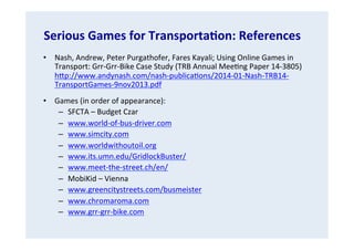 Serious	
  Games	
  for	
  TransportaGon:	
  References	
  
•  Nash,	
  Andrew,	
  Peter	
  Purgathofer,	
  Fares	
  Kayali;	
  Using	
  Online	
  Games	
  in	
  
Transport:	
  Grr-­‐Grr-­‐Bike	
  Case	
  Study	
  (TRB	
  Annual	
  Mee.ng	
  Paper	
  14-­‐3805)	
  
hVp://www.andynash.com/nash-­‐publica.ons/2014-­‐01-­‐Nash-­‐TRB14-­‐
TransportGames-­‐9nov2013.pdf	
  	
  
•  Games	
  (in	
  order	
  of	
  appearance):	
  
–  SFCTA	
  –	
  Budget	
  Czar	
  
–  www.world-­‐of-­‐bus-­‐driver.com	
  
–  www.simcity.com	
  
–  www.worldwithoutoil.org	
  
–  www.its.umn.edu/GridlockBuster/	
  	
  
–  www.meet-­‐the-­‐street.ch/en/	
  
–  MobiKid	
  –	
  Vienna	
  
–  www.greencitystreets.com/busmeister	
  
–  www.chromaroma.com	
  
–  www.grr-­‐grr-­‐bike.com	
  

 
