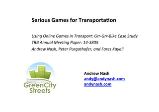 Serious	
  Games	
  for	
  TransportaGon	
  
	
  
Using	
  Online	
  Games	
  in	
  Transport:	
  Grr-­‐Grr-­‐Bike	
  Case	
  Study	
  
TRB	
  Annual	
  Mee.ng	
  Paper:	
  14-­‐3805	
  
Andrew	
  Nash,	
  Peter	
  Purgathofer,	
  and	
  Fares	
  Kayali	
  

Andrew	
  Nash	
  
andy@andynash.com	
  
andynash.com	
  

 