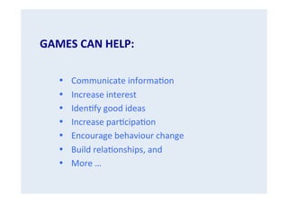 GAMES	
  CAN	
  HELP:	
  
	
  
•
•
•
•
• 
• 
• 

Communicate	
  informa.on	
  
Increase	
  interest	
  
Iden.fy	
  good	
  ideas	
  
Increase	
  par.cipa.on	
  
Encourage	
  behaviour	
  change	
  
Build	
  rela.onships,	
  and	
  
More	
  …	
  

 