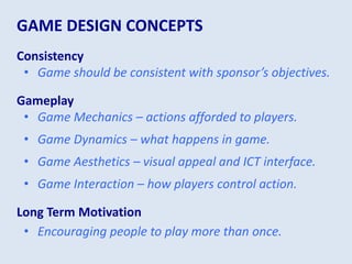 GAME DESIGN CONCEPTS
Consistency
• Game should be consistent with sponsor’s objectives.
Gameplay
• Game Mechanics – actions afforded to players.
• Game Dynamics – what happens in game.
• Game Aesthetics – visual appeal and ICT interface.
• Game Interaction – how players control action.
Long Term Motivation
• Encouraging people to play more than once.
 