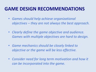 GAME DESIGN RECOMMENDATIONS
• Games should help achieve organizational
objectives – they are not always the best approach.
• Clearly define the game objective and audience.
Games with multiple objectives are hard to design.
• Game mechanics should be closely linked to
objective or the game will be less effective.
• Consider need for long term motivation and how it
can be incorporated into the game.
 