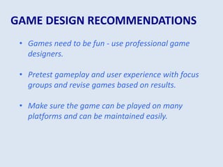 GAME DESIGN RECOMMENDATIONS
• Games need to be fun - use professional game
designers.
• Pretest gameplay and user experience with focus
groups and revise games based on results.
• Make sure the game can be played on many
platforms and can be maintained easily.
 