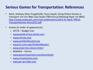 Serious Games for Transportation: References
• Nash, Andrew, Peter Purgathofer, Fares Kayali; Using Online Games in
Transport: Grr-Grr-Bike Case Study (TRB Annual Meeting Paper 14-3805)
http://www.andynash.com/nash-publications/2014-01-Nash-TRB14-
TransportGames-9nov2013.pdf
• Games (in order of appearance):
– SFCTA – Budget Czar
– www.world-of-bus-driver.com
– www.simcity.com
– www.worldwithoutoil.org
– www.its.umn.edu/GridlockBuster/
– www.meet-the-street.ch/en/
– MobiKid – Vienna
– www.greencitystreets.com/busmeister
– www.chromaroma.com
– www.grr-grr-bike.com
 