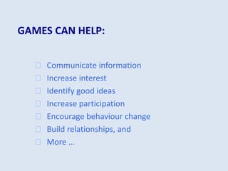 GAMES CAN HELP:
 Communicate information
 Increase interest
 Identify good ideas
 Increase participation
 Encourage behaviour change
 Build relationships, and
 More …
 