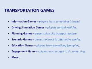 TRANSPORTATION GAMES
• Information Games – players learn something (simple).
• Driving Simulation Games – players control vehicles.
• Planning Games – players plan city transport system.
• Scenario Games – players interact in alternative worlds.
• Education Games – players learn something (complex).
• Engagement Games – players encouraged to do something.
• More …
 